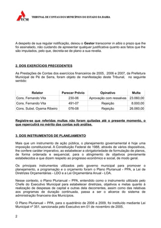 A despeito de sua regular notificação, deixou o Gestor transcorrer in albis o prazo que lhe
foi assinalado, não cuidando de apresentar qualquer justificativa quanto aos fatos que lhe
são imputados, pelo que, decreta-se de plano a sua revelia.



2. DOS EXERCÍCIOS PRECEDENTES

As Prestações de Contas dos exercícios financeiros de 2005, 2006 e 2007, da Prefeitura
Municipal de Pé de Serra, foram objeto de manifestação deste Tribunal, no seguinte
sentido:


           Relator              Parecer Prévio             Opinativo             Multa
Cons. Fernando Vita                  230-06        Aprovação com ressalvas     23.060,00
Cons. Fernando Vita                  491-07                 Rejeição             8.000,00
Cons. Subst. Oyama Ribeiro           076-08                 Rejeição           26.060,00


Registre-se que referidas multas não foram quitadas até o presente momento, o
que repercutirá no mérito das contas sob análise.


3. DOS INSTRUMENTOS DE PLANEJAMENTO

Mais que um instrumento de ação pública, o planejamento governamental é hoje uma
imposição constitucional. A Constituição Federal de 1988, através de vários dispositivos,
lhe confere caráter imperativo, ao estabelecer a obrigatoriedade de formulação de planos,
de forma ordenada e sequencial, para o atingimento de objetivos previamente
estabelecidos e que dizem respeito ao progresso econômico e social, de modo geral.

Os principais instrumentos utilizados pelo governo municipal para promover o
planejamento, a programação e o orçamento foram o Plano Plurianual - PPA, a Lei de
Diretrizes Orçamentárias - LDO e a Lei Orçamentária Anual - LOA.

Nesse contexto, o Plano Plurianual – PPA, entendido como o instrumento utilizado pelo
Chefe do Executivo Municipal para estabelecer diretrizes, objetivos e metas quanto à
realização de despesas de capital e outras dela decorrentes, assim como das relativas
aos programas de duração continuada, passa a ser o alicerce do sistema de
administração financeira dos Municípios.

O Plano Plurianual – PPA, para o quadriênio de 2006 a 2009, foi instituído mediante Lei
Municipal nº 351, sancionada pelo Executivo em 01 de novembro de 2005.

2
 