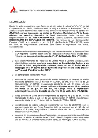 12. CONCLUSÃO

Diante do visto e examinado, com fulcro no art. 40, inciso III, alínea(s ) “a” e “b”, da Lei
Complementar nº 06/91, combinado com os artigos e incisos da Resolução TCM nº
222/92 a seguir discriminados, vota-se pela emissão de Parecer Prévio no sentido de
REJEITAR, porque irregulares, as contas da Prefeitura Municipal de Pé de Serra,
relativas ao exercício financeiro de 2008, constantes deste processo, de
responsabilidade do Sr. JOSÉ CARNEIRO RIOS. Vota-se, outrossim, pela emissão de
DELIBERAÇÃO DE IMPUTAÇÃO DE DÉBITO, nos termos da Lei Complementar
Estadual nº 06/91 e do estatuído no art. 13, § 3º, da Resolução TCM nº 627/02, tendo
em vista as irregularidades praticadas pelo Gestor e registradas nos autos,
especialmente:

     ✗   não encaminhamento da documentação dos meses de outubro a dezembro/2008
         à 2ª Inspetoria Regional, assim como da Prestação de Contas Anual à Sede deste
         Tribunal, em descumprimento aos arts. 4º e 9º da Resolução TCM nº 1060/05;

     ✗   não encaminhamento da Prestação de Contas Anual à Câmara Municipal, para
         disponibilidade pública, conforme preceituam as Constituições Federal e do
         Estado da Bahia, irregularidade constante, ainda, do art. 1º, inciso XIV, da
         Resolução TCM nº 222/92, tem-se tipificada a hipótese de ato ilícito previsto
         no VI, do art. 1º do Decreto-Lei 201/67;

     ✗   as consignadas no Relatório Anual;

     ✗   emissão de cheques sem provisão de fundos, infringindo as normas de direito
         financeiro constantes da Lei Federal nº 4.320/64, os arts. 8º a 10 e 12 da Lei
         Complementar nº 101/00, irregularidade constante do art. 2º, inciso LIII, da
         Resolução TCM nº 222/92, tem-se tipificada a hipótese de ato ilícito previsto
         no inciso VI, do §2º, do art. 171, do Código Penal e improbidade
         administrativa conforme disposto no arts. 10 e 11, da Lei Federal nº 8.429/92;

     ✗   saldo elevado em Caixa em descumprimento ao disposto no § 3º, do art. 164 da
         Constituição Federal e art. 43 da Lei Complementar nº 101/00, irregularidade
         constante, ainda, do art. 1º, inciso XXI, da Resolução TCM nº 222/92;

     ✗   contabilização de crédito adicional suplementar no mês de abril/2008, sem o
         correspondente Ato do Poder Executivo, indo de encontro ao art. 42, da Lei
         Federal nº 4.320/64, irregularidade constante, ainda, do art. 2º, inciso XXI, da
         Resolução TCM nº 222/92;
     ✗   ausência do Inventário dos Bens Patrimoniais, em descumprimento às exigências
         do item 18, do art. 9º, da Resolução TCM nº 1.060/05, irregularidade constante do
         art. 2º, inciso XLIII (valores individuais dos bens), da Resolução TCM nº 222/92;




21
 