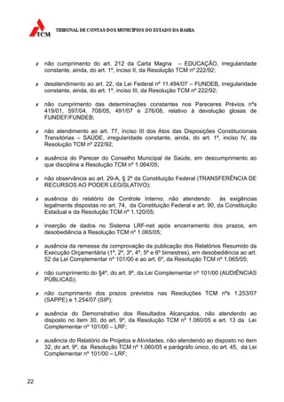 ✗   não cumprimento do art. 212 da Carta Magna – EDUCAÇÃO, irregularidade
         constante, ainda, do art. 1º, inciso II, da Resolução TCM nº 222/92;

     ✗   desatendimento ao art. 22, da Lei Federal nº 11.494/07 – FUNDEB, irregularidade
         constante, ainda, do art. 1º, inciso III, da Resolução TCM nº 222/92;

     ✗   não cumprimento das determinações constantes nos Pareceres Prévios nºs
         419/01, 597/04, 708/05, 491/07 e 276/08, relativo à devolução glosas de
         FUNDEF/FUNDEB;

     ✗   não atendimento ao art. 77, inciso III dos Atos das Disposições Constitucionais
         Transitórias – SAÚDE, irregularidade constante, ainda, do art. 1º, inciso IV, da
         Resolução TCM nº 222/92;

     ✗   ausência do Parecer do Conselho Municipal de Saúde, em descumprimento ao
         que disciplina a Resolução TCM nº 1.064/05;

     ✗   não observância ao art. 29-A, § 2º da Constituição Federal (TRANSFERÊNCIA DE
         RECURSOS AO PODER LEGISLATIVO);

     ✗   ausência do relatório de Controle Interno, não atendendo             às exigências
         legalmente dispostas no art. 74, da Constituição Federal e art. 90, da Constituição
         Estadual e da Resolução TCM nº 1.120/05;

     ✗   inserção de dados no Sistema LRF-net após encerramento dos prazos, em
         desobediência à Resolução TCM nº 1.065/05;

     ✗   ausência da remessa da comprovação da publicação dos Relatórios Resumido da
         Execução Orçamentária (1º, 2º, 3º, 4º, 5º e 6º bimestres), em desobediência ao art.
         52 da Lei Complementar nº 101/00 e ao art. 6º, da Resolução TCM nº 1.065/05;

     ✗   não cumprimento do §4º, do art. 9º, da Lei Complementar nº 101/00 (AUDIÊNCIAS
         PÚBLICAS);

     ✗   não cumprimento dos prazos previstos nas Resoluções TCM nºs 1.253/07
         (SAPPE) e 1.254/07 (SIP);

     ✗   ausência do Demonstrativo dos Resultados Alcançados, não atendendo ao
         disposto no item 30, do art. 9º, da Resolução TCM nº 1.060/05 e art. 13 da Lei
         Complementar nº 101/00 – LRF;

     ✗   ausência do Relatório de Projetos e Atividades, não atendendo ao disposto no item
         32, do art. 9º, da Resolução TCM nº 1.060/05 e parágrafo único, do art. 45, da Lei
         Complementar nº 101/00 – LRF;



22
 