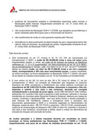 ✗   ausência de documentos exigidos e considerados essenciais pelas normas e
         Resoluções deste Tribunal, irregularidade constante do art. 2º, inciso XXIII, da
         Resolução TCM nº 222/92;

     ✗   não cumprimento da Resolução TCM nº 1.270/08, que disciplina as providências a
         serem adotadas pelos Municípios para a Transmissão de Governo;

     ✗   não recolhimento de multa ou outro gravame imposto pelo Tribunal;

     ✗   reincidência no descumprimento de determinação de que o responsável tenha tido
         ciência, feita em processo de prestação de contas, irregularidade constante do art.
         2º, inciso XXXI, da Resolução TCM nº 222/92.


Dela devendo constar:

•    Com fundamento no art. 71, incisos II, III, VI, VII, VIII, da mencionada Lei
     Complementar nº 06/91, a multa de R$ 29.000,00 (vinte e nove mil reais) pelas
     irregularidades citadas, e, ainda, em razão de ter deixado de publicar os Relatórios
     referentes ao 1º, 2º e 3º quadrimestres , em descumprimento ao art. 55, § 2º (RGF),
     da Lei Complementar nº 101/00 – LRF, com lastro no art. 5º, §1º, da Lei nº 10.028/00,
     aplicar ao mesmo multa, no valor de R$ 21.060,00 (vinte e um mil e sessenta
     reais), correspondente a 30% dos seus vencimentos anuais, a serem recolhidas,
     ao erário municipal, na forma estabelecida na Resolução TCM nº 1.124/05, sob pena
     de se adotar as medidas preconizadas nos art. 74 da multicitada Lei Complementar;

•    E com arrimo no art. 68, c/c com os arts. 69 e 76, inciso III, alínea “c”, da Lei
     Complementar nº 06/91, na condição de Ordenador das despesas no exercício
     financeiro de 2008, providencie o recolhimento aos cofres públicos municipais da
     importância de R$ 3.853.278,10 (três milhões, oitocentos e cinquenta e três mil,
     duzentos e setenta e oito reais e dez centavos), devendo ser corrigida
     monetariamente e acrescida de juros legais, sendo R$3.700.093,47 (três milhões,
     setecentos mil, noventa e três reais e quarenta e sete centavos), referente a recursos
     transferidos ao município pelos Governos Federal e Estadual, relativos aos meses de
     outubro, novembro e dezembro/2008, sem que tenha havido a devida prestação a
     este Tribunal, R$ 150.886,54, relativo a divergência entre o somatório dos
     documentos apresentados à IRCE e o montante registrado no Demonstrativo de
     Despesa, meses de abril – R$ 127.772,61 e setembro – R$ 23.113,93, caracterizando
     ausência de comprovação de despesa e R$ 2.298,10 (dois mil, duzentos e noventa e
     oito reais e dez centavos), concernente a tarifas, taxas e multas em decorrência da
     emissão de cheques sem provisão de fundos.


As multas aplicadas e o débito imputado deverão ser recolhidos ao erário
municipal, na forma estabelecida nas Resoluções TCM nº 1.124/05 e 1.125/05,
respectivamente, sob pena de se adotar as medidas preconizadas no art. 74 da

23
 