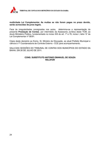 multicitada Lei Complementar. As multas se não forem pagas no prazo devido,
serão acrescidas de juros legais.

Face às irregularidades consignadas nos autos, determina-se a representação da
presente Prestação de Contas, por intermédio da Assessoria Jurídica deste TCM, ao
douto Ministério Público, fundamentado no inciso XIX do art. 1º e 76, inciso I, letra “d” da
Lei Complementar nº 06/91.

Cópia deste decisório ao Exmo. Sr. Ministro da Educação, ao atual Prefeito Municipal e
ciência à 1ª Coordenadoria de Controle Externo - CCE para acompanhamento.

SALA DAS SESSÕES DO TRIBUNAL DE CONTAS DOS MUNICÍPIOS DO ESTADO DA
BAHIA, EM 26 DE JULHO DE 2011.


                 CONS. SUBSTITUTO ANTONIO EMANUEL DE SOUZA
                                  RELATOR




24
 