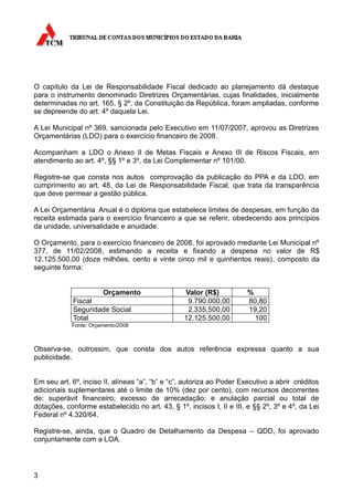 O capítulo da Lei de Responsabilidade Fiscal dedicado ao planejamento dá destaque
para o instrumento denominado Diretrizes Orçamentárias, cujas finalidades, inicialmente
determinadas no art. 165, § 2º, da Constituição da República, foram ampliadas, conforme
se depreende do art. 4º daquela Lei.

A Lei Municipal nº 369, sancionada pelo Executivo em 11/07/2007, aprovou as Diretrizes
Orçamentárias (LDO) para o exercício financeiro de 2008.

Acompanham a LDO o Anexo II de Metas Fiscais e Anexo III de Riscos Fiscais, em
atendimento ao art. 4º, §§ 1º e 3º, da Lei Complementar nº 101/00.

Registre-se que consta nos autos comprovação da publicação do PPA e da LDO, em
cumprimento ao art. 48, da Lei de Responsabilidade Fiscal, que trata da transparência
que deve permear a gestão pública.

A Lei Orçamentária Anual é o diploma que estabelece limites de despesas, em função da
receita estimada para o exercício financeiro a que se referir, obedecendo aos princípios
da unidade, universalidade e anuidade.

O Orçamento, para o exercício financeiro de 2008, foi aprovado mediante Lei Municipal nº
377, de 11/02/2008, estimando a receita e fixando a despesa no valor de R$
12.125.500,00 (doze milhões, cento e vinte cinco mil e quinhentos reais), composto da
seguinte forma:


                       Orçamento                  Valor (R$)           %
             Fiscal                                9.790.000,00        80,80
             Seguridade Social                     2.335.500,00        19,20
             Total                                12.125.500,00          100
            Fonte: Orçamento/2008



Observa-se, outrossim, que consta dos autos referência expressa quanto a sua
publicidade.


Em seu art. 6º, inciso II, alíneas “a”, “b” e “c”, autoriza ao Poder Executivo a abrir créditos
adicionais suplementares até o limite de 10% (dez por cento), com recursos decorrentes
de: superávit financeiro; excesso de arrecadação; e anulação parcial ou total de
dotações, conforme estabelecido no art. 43, § 1º, incisos I, II e III, e §§ 2º, 3º e 4º, da Lei
Federal nº 4.320/64.

Registre-se, ainda, que o Quadro de Detalhamento da Despesa – QDD, foi aprovado
conjuntamente com a LOA.




3
 