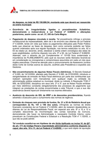 de despesa, no total de R$ 150.886,54, montante este que deverá ser ressarcido
    ao erário municipal.

•   Ocorrência de irregularidades ligadas a procedimentos licitatórios,
    demonstrando a inobservância à Lei Federal nº 8.666/93 e alterações
    posteriores, assim como ao art. 37, XXI da Carta Magna.

•   Pagamento de despesa vinculada à receita. Tal procedimento infringe o princípio
    constitucional da impessoalidade, além de ir de encontro aos ditames da Lei Federal
    nº 4.320/64, tendo em vista que todos os pagamentos efetuados pelo Poder Público
    terão que observar as fases da despesa, bem como somente poderão ser feitos
    quando ordenados após sua regular liquidação, nos termos estatuídos no arts. 62 e
    63 da citada Lei, devendo, ainda, obedecer a estrita ordem cronológica das datas de
    suas exigibilidades, conforme disposto nos arts. 5º e 92, da Lei Federal nº 8.666/93.
    Ademais, com o advento da Lei Complementar nº 101/00 ficou evidenciada a
    importância do PLANEJAMENTO, pelo qual os recursos serão liberados levando-se
    em consideração os cronogramas e compromissos assumidos em cada um dos seus
    órgãos executores. Chama-se atenção para o pronunciamento da Assessoria Jurídica
    desta Corte de Contas acerca do assunto, acolhido pela Presidência e expedido aos
    Gestores.

•   Não encaminhamento de algumas Notas Fiscais eletrônicas. O Decreto Estadual
    nº 9.265, de 14/12/2004, alterado pelo Decreto nº 9.360, de 07/03/2005, introduziu a
    obrigatoriedade de emissão de Nota Fiscal eletrônica por parte dos contribuintes que
    realizam operações com mercadorias com qualquer órgão ou entidade da
    administração pública estadual ou municipal, direta ou indireta. A Resolução TCM nº
    956, de 02/02/2005, disciplinou em seus arts. 2º e 3º, que as Notas Fiscais emitidas
    por meio eletrônico constarão obrigatoriamente dos processos de pagamento que
    integram as prestações de contas encaminhadas a este Tribunal, e que a sua não
    observância deverá repercutir diretamente nos exames efetivados.

•   Ausência de desconto de ISS, de IRRF e de descontos previdenciários, ficando
    advertido o Executivo para o cumprimento das normas de regência.

•   Emissão de cheques sem provisão de fundos, fls. 21 a 26 do Relatório Anual que
    correspondem às fls. 141 a 146 dos autos, infringindo as normas de direito
    financeiro constantes da Lei Federal nº 4.320/64, além de restarem desatendidos os
    ditames da Lei de Responsabilidade Fiscal, em especial aos arts. 8º a 10 e 12 e
    completo descontrole da movimentação das contas bancárias da Comuna,
    demonstrando não haver na Administração o necessário Controle Interno, como
    preceituam as Constituições Federal e Estadual e a Resolução TCM nº 1.120/05, o
    que não se pode admitir.

    Tal conduta constitui-se em hipótese de ato ilícito tipificado no inciso VI, do §2º,
    do art. 171 do Código Penal e improbidade administrativa conforme disposto no
    caput, dos arts. 10 e 11, da Lei Federal nº 8.429/92 , o que será objeto de apuração


5
 
