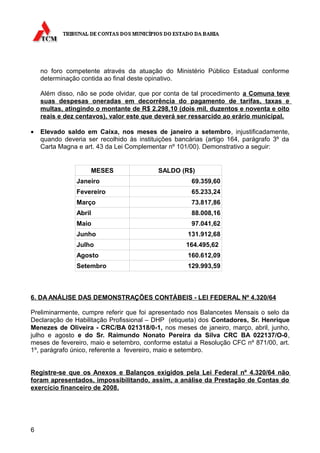 no foro competente através da atuação do Ministério Público Estadual conforme
    determinação contida ao final deste opinativo.

    Além disso, não se pode olvidar, que por conta de tal procedimento a Comuna teve
    suas despesas oneradas em decorrência do pagamento de tarifas, taxas e
    multas, atingindo o montante de R$ 2.298,10 (dois mil, duzentos e noventa e oito
    reais e dez centavos), valor este que deverá ser ressarcido ao erário municipal.

•   Elevado saldo em Caixa, nos meses de janeiro a setembro, injustificadamente,
    quando deveria ser recolhido às instituições bancárias (artigo 164, parágrafo 3º da
    Carta Magna e art. 43 da Lei Complementar nº 101/00). Demonstrativo a seguir:


                    MESES                  SALDO (R$)
                Janeiro                               69.359,60
                Fevereiro                             65.233,24
                Março                                 73.817,86
                Abril                                 88.008,16
                Maio                                  97.041,62
                Junho                                131.912,68
                Julho                               164.495,62
                Agosto                               160.612,09
                Setembro                             129.993,59



6. DA ANÁLISE DAS DEMONSTRAÇÕES CONTÁBEIS - LEI FEDERAL Nº 4.320/64

Preliminarmente, cumpre referir que foi apresentado nos Balancetes Mensais o selo da
Declaração de Habilitação Profissional – DHP (etiqueta) dos Contadores, Sr. Henrique
Menezes de Oliveira - CRC/BA 021318/0-1, nos meses de janeiro, março, abril, junho,
julho e agosto e do Sr. Raimundo Nonato Pereira da Silva CRC BA 022137/O-0,
meses de fevereiro, maio e setembro, conforme estatui a Resolução CFC nº 871/00, art.
1º, parágrafo único, referente a fevereiro, maio e setembro.


Registre-se que os Anexos e Balanços exigidos pela Lei Federal nº 4.320/64 não
foram apresentados, impossibilitando, assim, a análise da Prestação de Contas do
exercício financeiro de 2008.




6
 