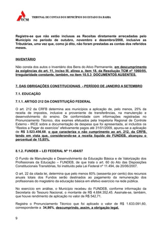 Registre-se que não estão inclusas as Receitas diretamente arrecadadas pelo
Município no período de outubro, novembro e dezembro/2008, inclusive as
Tributárias, uma vez que, como já dito, não foram prestadas as contas dos referidos
meses.


INVENTÁRIO

Não consta dos autos o Inventário dos Bens do Ativo Permanente, em descumprimento
às exigências do art. 11, inciso III, alínea a, item 18, da Resolução TCM nº 1060/05.
Irregularidade constante, também, no item 10.5.3 DOCUMENTOS AUSENTES.


7. DAS OBRIGAÇÕES CONSTITUCIONAIS - PERÍODO DE JANEIRO A SETEMBRO

7.1. EDUCAÇÃO

7.1.1. ARTIGO 212 DA CONSTITUIÇÃO FEDERAL

O art. 212 da CRFB determina aos municípios a aplicação de, pelo menos, 25% da
receita de impostos, inclusive a proveniente de transferências, na manutenção e
desenvolvimento do ensino. De conformidade com informações registradas no
Pronunciamento Técnico, dos exames efetuados pela Inspetoria Regional de Controle
Externo - IRCE sobre a documentação de despesa que foi apresentada, aí incluídos os
“Restos a Pagar do exercício” efetivamente pagos até 31/01/2009, apurou-se a aplicação
de R$ 3.523.456,68, o que caracteriza o não cumprimento ao art. 212, da CRFB,
tendo em vista que, considerando-se a receita líquida do FUNDEB, alcançou o
percentual de 15,85%.


8.1.2. FUNDEB – LEI FEDERAL Nº 11.494/07

O Fundo de Manutenção e Desenvolvimento da Educação Básica e de Valorização dos
Profissionais da Educação – FUNDEB, de que trata o art. 60 do Ato das Disposições
Constitucionais Transitórias, foi instituído pela Lei Federal nº 11.494, de 20/06/2007.

O art. 22 da citada lei, determina que pelo menos 60% (sessenta por cento) dos recursos
anuais totais dos Fundos serão destinados ao pagamento da remuneração dos
profissionais do magistério da educação básica em efetivo exercício na rede pública.

No exercício em análise, o Município recebeu do FUNDEB, conforme informação da
Secretaria do Tesouro Nacional, o montante de R$ 4.684.352,45. Assinale-se, também,
que houve rendimento de aplicação no valor de R$ 542,71.

Registra o Pronunciamento Técnico que foi aplicado o valor de R$ 1.633.091,60,
correspondente a 34,86%, descumprindo, assim, a obrigação legal.


9
 