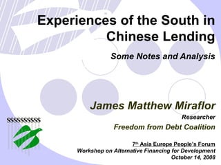 Experiences of the South in Chinese Lending Some Notes and Analysis 7 th  Asia Europe People’s Forum Workshop on Alternative Financing for Development October 14, 2008 James Matthew Miraflor Researcher Freedom from Debt Coalition 