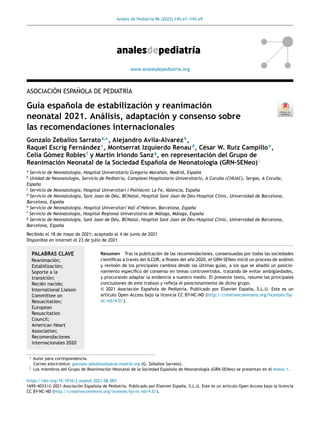 Anales de Pediatría 96 (2022) 145.e1-
-
-145.e9
www.analesdepediatria.org
ASOCIACIÓN ESPAÑOLA DE PEDIATRÍA
Guía española de estabilización y reanimación
neonatal 2021. Análisis, adaptación y consenso sobre
las recomendaciones internacionales
Gonzalo Zeballos Sarratoa,∗
, Alejandro Avila-Alvarezb
,
Raquel Escrig Fernándezc
, Montserrat Izquierdo Renaud
, César W. Ruiz Campilloe
,
Celia Gómez Roblesf
y Martín Iriondo Sanzg
, en representación del Grupo de
Reanimación Neonatal de la Sociedad Española de Neonatología (GRN-SENeo)♦
a
Servicio de Neonatología, Hospital Universitario Gregorio Marañón, Madrid, España
b
Unidad de Neonatología, Servicio de Pediatría, Complexo Hospitalario Universitario, A Coruña (CHUAC), Sergas, A Coruña,
España
c
Servicio de Neonatología, Hospital Universitari i Politècnic La Fe, Valencia, España
d
Servicio de Neonatología, Sant Joan de Déu, BCNatal, Hospital Sant Joan de Déu-Hospital Clínic, Universidad de Barcelona,
Barcelona, España
e
Servicio de Neonatología, Hospital Universitari Vall d’Hebron, Barcelona, España
f
Servicio de Neonatología, Hospital Regional Universitario de Málaga, Málaga, España
g
Servicio de Neonatología, Sant Joan de Déu, BCNatal, Hospital Sant Joan de Déu-Hospital Clínic, Universidad de Barcelona,
Barcelona, España
Recibido el 18 de mayo de 2021; aceptado el 4 de junio de 2021
Disponible en Internet el 23 de julio de 2021
PALABRAS CLAVE
Reanimación;
Estabilización;
Soporte a la
transición;
Recién nacido;
International Liaison
Committee on
Resuscitation;
European
Resuscitation
Council;
American Heart
Association;
Recomendaciones
internacionales 2020
Resumen Tras la publicación de las recomendaciones, consensuadas por todas las sociedades
científicas a través del ILCOR, a finales del año 2020, el GRN-SENeo inició un proceso de análisis
y revisión de los principales cambios desde las últimas guías, a los que se añadió un posicio-
namiento específico de consenso en temas controvertidos, tratando de evitar ambigüedades,
y procurando adaptar la evidencia a nuestro medio. El presente texto, resume las principales
conclusiones de este trabajo y refleja el posicionamiento de dicho grupo.
© 2021 Asociación Española de Pediatrı́a. Publicado por Elsevier España, S.L.U. Este es un
artı́culo Open Access bajo la licencia CC BY-NC-ND (http://creativecommons.org/licenses/by-
nc-nd/4.0/).
∗ Autor para correspondencia.
Correo electrónico: gonzalo.zeballos@salud.madrid.org (G. Zeballos Sarrato).
♦ Los miembros del Grupo de Reanimación Neonatal de la Sociedad Española de Neonatología (GRN-SENeo) se presentan en el Anexo 1.
https://doi.org/10.1016/j.anpedi.2021.06.003
1695-4033/© 2021 Asociación Española de Pediatrı́a. Publicado por Elsevier España, S.L.U. Este es un artı́culo Open Access bajo la licencia
CC BY-NC-ND (http://creativecommons.org/licenses/by-nc-nd/4.0/).
 