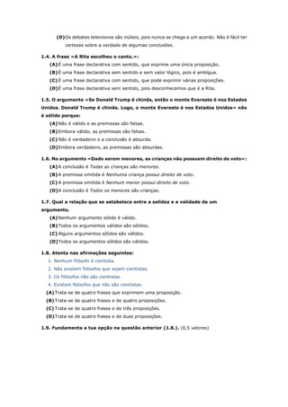 (D)Os debates televisivos são inúteis, pois nunca se chega a um acordo. Não é fácil ter
certezas sobre a verdade de algumas conclusões.
1.4. A frase «A Rita escolheu o canto.»:
(A)É uma frase declarativa com sentido, que exprime uma única proposição.
(B)É uma frase declarativa sem sentido e sem valor lógico, pois é ambígua.
(C) É uma frase declarativa com sentido, que pode exprimir várias proposições.
(D)É uma frase declarativa sem sentido, pois desconhecemos que é a Rita.
1.5. O argumento «Se Donald Trump é chinês, então o monte Evereste é nos Estados
Unidos. Donald Trump é chinês. Logo, o monte Evereste é nos Estados Unidos» não
é sólido porque:
(A)Não é válido e as premissas são falsas.
(B)Embora válido, as premissas são falsas.
(C) Não é verdadeiro e a conclusão é absurda.
(D)Embora verdadeiro, as premissas são absurdas.
1.6. No argumento «Dado serem menores, as crianças não possuem direito de voto»:
(A)A conclusão é Todas as crianças são menores.
(B)A premissa omitida é Nenhuma criança possui direito de voto.
(C) A premissa omitida é Nenhum menor possui direito de voto.
(D)A conclusão é Todos os menores são crianças.
1.7. Qual a relação que se estabelece entre a solidez e a validade de um
argumento.
(A)Nenhum argumento sólido é válido.
(B)Todos os argumentos válidos são sólidos.
(C) Alguns argumentos sólidos são válidos.
(D)Todos os argumentos sólidos são válidos.
1.8. Atenta nas afirmações seguintes:
1. Nenhum filósofo é cientista.
2. Não existem filósofos que sejam cientistas.
3. Os filósofos não são cientistas.
4. Existem filósofos que não são cientistas.
(A)Trata-se de quatro frases que exprimem uma proposição.
(B)Trata-se de quatro frases e de quatro proposições.
(C) Trata-se de quatro frases e de três proposições.
(D)Trata-se de quatro frases e de duas proposições.
1.9. Fundamenta a tua opção na questão anterior (1.8.). (0,5 valores)
 