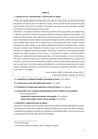 3
PARTE 2
1. Começa por ler, atentamente, o excerto que se segue.
Tenho uma opinião bastante vincada sobre este assunto, uma opinião que dá azo a grandes
discussões com alguns dos meus melhores amigos: penso que não há bons argumentos para
que se ensine uma criança a acreditar no Pai Natal, nem para que não se lhe diga a verdade
da primeira vez que ela pergunta se ele existe.
Prima facie1
, uma pessoa não deve mentir aos seus filhos. Mais grave ainda, uma pessoa tem
o dever de não tentar convencê-los positivamente de coisas que estão para lá de falsas – de
coisas que são absurdas. Que razão pode invocar-se para que inculcar a crença no Pai Natal
seja uma exceção a esta proibição? A criança sentir alegria durante o período em que acredita
no Pai Natal? Regra geral, não se pode recorrer a este argumento para inculcar crenças
absurdas que trariam alegria a uma pessoa, estivesse ela disposta a acreditar nelas: a crença
de que é a pessoa mais inteligente do mundo, de que vai viver para sempre ou de que não
calorias nem colesterol no fettucine alfredo2
. Mais ainda, acreditar em coisas absurdas expõe
aqueles que nelas acreditam a certos riscos (…). No caso do Pai Natal, o risco de perder a
confiança no testemunho dos próprios pais não é, em minha opinião, um risco de somenos.
Por último, quando um pai (ou uma mãe, bem entendido) tenta ativamente que a criança não
tenha em conta argumentos perfeitamente sólidos contra uma determinada proposição, esse
pai (ou mãe) corre o risco de a própria racionalidade vir a ser desvalorizada e de que a criança
capte a mensagem de que fazer sentido não é um elemento crucialmente importante. «Mas as
renas voam?» «É magia!»
Louise Antony (2008). In Alexander George (Org.),
O Que Diria Sócrates? Gradiva, pp. 91-92.
1.1. Identifica o problema filosófico abordado no texto. (0,5 valores)
1.2. Transcreve a tese defendida pela autora. (1,0 valor)
1.3. Sintetiza as razões que sustentam a tese da autora. (1,5 valores)
1.4. Concordas com a posição defendida pela autora? Justifica a tua posição.
Na tua resposta deves:
- Apresentar inequivocamente a tua posição. (0,5 valores)
- Expor duas razões a favor da tua posição. (2,0 valores)
2. Considera o argumento que se segue.
Se todas as notícias que lemos nas redes sociais são confiáveis, então os laboratórios europeus
eliminaram os primatas da investigação médica. É verdade que, ao longo das últimas décadas,
os laboratórios europeus eliminaram os primatas da investigação médica. Conclui-se que todas
as notícias que lemos nas redes sociais são confiáveis.
1
Em primeiro lugar.
2
Um prato de massa com bacon, natas, manteiga e queijo.
 