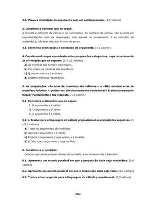 2.1. Prova a invalidade do argumento com um contraexemplo. (1,5 valores)
3. Considera o exemplo que se segue.
A filosofia é diferente da ciência e da matemática. Ao contrário da ciência, não assenta em
experimentações nem na observação, mas apenas no pensamento. E ao contrário da
matemática, não tem métodos formais de prova.
3.1. Identifica premissa(s) e conclusão do argumento. (1,5 valores)
4. Considerando o que aprendeste sobre proposições categóricas, nega corretamente
as afirmações que se seguem. (5 x 0,5 valores)
a) As mentiras são sempre inaceitáveis.
b) Por vezes, as mentiras são aceitáveis.
c) Qualquer mentira é aceitável.
d) Existem mentiras inaceitáveis.
5. As proposições «As crias de mamífero são fofinhas.» e «Não existem crias de
mamífero fofinhas.» podem ser simultaneamente verdadeiras? E simultaneamente
falsas? Fundamenta a tua resposta. (1,5 valores)
5.1. Considera o dicionário que se segue:
P: O argumento x é válido.
Q: O argumento y é válido.
R: O argumento z é válido.
5.1.1. Traduz para a linguagem do cálculo proposicional as proposições seguintes. (5
x 0,5 valores)
a) Todos os argumentos são inválidos.
b) Apenas o argumento x é válido.
c) Embora o argumento y seja válido, x é inválido.
d) É falso que o argumento z seja inválido.
6. Considera a proposição:
Embora haja ainda pessoas vítimas de servidão, a escravatura não é tolerável.
6.1. Apresenta um mundo possível em que a proposição dada seja verdadeira. (0,4
valores)
6.2. Apresenta um mundo possível em que a proposição dada seja falsa. (0,4 valores)
6.3. Traduz a tua proposta para a linguagem do cálculo proposicional. (0,7 valores)
FIM
 