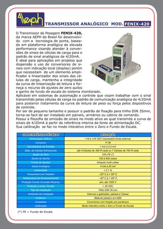 (*) FE = Fundo de Escala
TRANSMISSOR ANALÓGICO MOD. FENIX-420
O Transmissor de Pesagem FENIX-420,
da marca AEPH do Brasil foi desenvolvi-
do com a tecnologia de ponta, basea-
do em plataforma analógica de elevada
performance visando atender à conver-
sões de sinais de células de carga para o
padrão de sinal analógicos de 4/20mA.
É ideal para aplicações em projetos que
dispensão o uso de conversores de si-
nais com indicação local (display) porém
que necessitam de um elemento ampli-
ficador e linearizador dos sinais das cé-
lulas de carga, mantenha a integridade
da curva de linearização de leitura e for-
neça o recurso de ajustes de zero quilos
e ganho de fundo de escala do sistema monitorado.
Aplicável em sistemas de automação e controle que visam trabalhar com o sinal
transmitido pelas células de carga no padrão de comunicação analógica de 4/20mA
para posterior tratamento da curva de leitura de peso ou força pelos dispositivos
de controle.
Por ser de pequeno tamanho e possuir o padrão de fixação para trilho DIN 35mm,
torna-se facil de ser instalado em paineis, armários ou cabine de comando.
Possui a filozofia de emissão de sinais no modo ativo ao qual transmite a curva de
sinais de 4/20mA à partir da referência interna da fonte de alimentação DC.
Sua calibração se faz no modo interativo entre o Zero e Fundo de Escala.
CARACTERÍSTICAS TÉCNICAS DESCRIÇÃO
Alimentação Elétrica +18 à +24 VDC (necessário fonte externa)
Consumo 11 W
Sensibilidade de Entrada 1 mV à 2.0 mV
Qtde. de Células Admissíveis até 4 Células de 350 R cada ou 7 Células de 700 R cada
Ajuste de Zero 10% FE (*)
Ajuste de Ganho 100 à 500 vezes
Forma de Ajustes trimpots multi-voltas
Saída Analógica 4 mA à 20 mA
Linearidade < 0,1 %
Temperatura de Trabalho - 20º C à + 50º C
Temperatura de Armazenamento - 40º C à + 85º C
Proteção Contra Conexão Reversa sim, até 1000 V
Proteção a sobre Tensão < 30 VDC
Tipo de Instalação Trilho DIN 35 mm
Ambiente de Instalação Internos a gabinetes, paineis e Caixas
Invólucro Material plástico em ABS
Conexões Conectores com fixação por parafusos
Calibração Modo Interativo entre o Zero e Fundo de Escala
 
