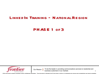 Linke d In Training – N ational R e gion

                                                               P H AS E 1 of 3




                                                               Our Mission            To be the leader in providing communications services to residential and
                                                                                      business customers in our markets                                                                        1
©This document contains proprietary and/or confidential information. This document is intended only for the party to whom it is presented and copying and re-distribution are strictly prohibited.
 