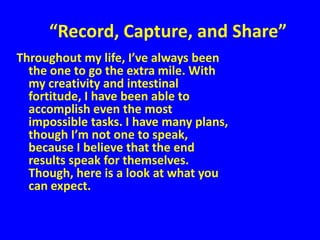 “Record, Capture, and Share”
Throughout my life, I’ve always been
  the one to go the extra mile. With
  my creativity and intestinal
  fortitude, I have been able to
  accomplish even the most
  impossible tasks. I have many plans,
  though I’m not one to speak,
  because I believe that the end
  results speak for themselves.
  Though, here is a look at what you
  can expect.
 