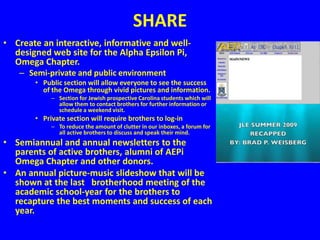 SHARE
• Create an interactive, informative and well-
  designed web site for the Alpha Epsilon Pi,
  Omega Chapter.
   – Semi-private and public environment
       • Public section will allow everyone to see the success
         of the Omega through vivid pictures and information.
            – Section for Jewish prospective Carolina students which will
              allow them to contact brothers for further information or
              schedule a weekend visit.
       • Private section will require brothers to log-in
            – To reduce the amount of clutter in our inboxes, a forum for
              all active brothers to discuss and speak their mind.
• Semiannual and annual newsletters to the
  parents of active brothers, alumni of AEPi
  Omega Chapter and other donors.
• An annual picture-music slideshow that will be
  shown at the last brotherhood meeting of the
  academic school-year for the brothers to
  recapture the best moments and success of each
  year.
 