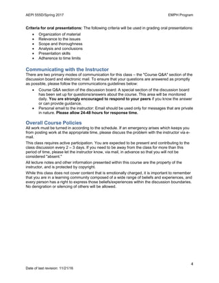 AEPI 555D/Spring 2017 EMPH Program
4
Date of last revision: 11/21/16
Criteria for oral presentations: The following criteria will be used in grading oral presentations:
 Organization of material
 Relevance to the issues
 Scope and thoroughness
 Analysis and conclusions
 Presentation skills
 Adherence to time limits
Communicating with the Instructor
There are two primary modes of communication for this class – the "Course Q&A" section of the
discussion board and electronic mail. To ensure that your questions are answered as promptly
as possible, please follow the communications guidelines below:
 Course Q&A section of the discussion board: A special section of the discussion board
has been set up for questions/answers about the course. This area will be monitored
daily. You are strongly encouraged to respond to your peers if you know the answer
or can provide guidance.
 Personal email to the instructor: Email should be used only for messages that are private
in nature. Please allow 24-48 hours for response time.
Overall Course Policies
All work must be turned in according to the schedule. If an emergency arises which keeps you
from posting work at the appropriate time, please discuss the problem with the instructor via e-
mail.
This class requires active participation. You are expected to be present and contributing to the
class discussion every 2 – 3 days. If you need to be away from the class for more than this
period of time, please let the instructor know, via mail, in advance so that you will not be
considered "absent."
All lecture notes and other information presented within this course are the property of the
instructor, and is protected by copyright.
While this class does not cover content that is emotionally charged, it is important to remember
that you are in a learning community composed of a wide range of beliefs and experiences, and
every person has a right to express those beliefs/experiences within the discussion boundaries.
No denigration or silencing of others will be allowed.
 