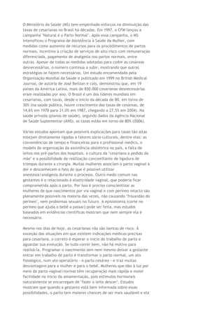 O Ministério da Saúde (MS) tem empenhado esforços na diminuição das
taxas de cesarianas no Brasil há décadas. Em 1997, o CFM lançou a
campanha "Natural é o Parto Normal". Após essa campanha, o MS
intensificou o Programa de Assistência à Saúde da Mulher, com
medidas como aumento de recursos para os procedimentos de partos
normais, incentivo à criação de serviços de alto risco com remuneração
diferenciada, pagamento de analgesia nos partos normais, entre
outras. Apesar de todas as medidas adotadas para coibir as cesáreas
desnecessárias, o número continua a subir, mostrando que outras
estratégias se fazem necessárias. Um estudo encomendado pela
Organização Mundial da Saúde e publicado em 1999 no British Medical
Journal, de autoria de José Belizan e cols, demonstrou que, em 19
países da América Latina, mais de 850.000 cesarianas desnecessárias
eram realizadas por ano. O Brasil é um dos líderes mundiais em
cesarianas, com taxas, desde o início da década de 80, em torno de
30% (na saúde pública, houve crescimento das taxas de cesáreas, de
14,6% em 1970 para 31,0% em 1987, chegando a 27,5% em 2004). Na
saúde privada (planos de saúde), segundo dados da Agência Nacional
de Saúde Suplementar (ANS), as taxas estão em torno de 80% (2006).
Vários estudos apontam que possíveis explicações para taxas tão altas
estejam diretamente ligadas a fatores sócio-culturais, dentre elas: as
conveniências de tempo e financeiras para o profissional médico, o
modelo de organização da assistência obstétrica no país, a falta de
leitos nos pré-partos dos hospitais, a cultura da "cesariana a pedido da
mãe" e a possibilidade de realização concomitante de ligadura de
trompas durante a cirurgia. Muitas mulheres associam o parto vaginal à
dor e desconhecem o fato de que é possível utilizar
anestesia/analgesia durante o processo. Outro medo comum nas
gestantes é o relacionado à elasticidade vaginal, que poderia ficar
comprometida após o parto. Por isso é preciso conscientizar as
mulheres de que nascimentos por via vaginal e com períneo intacto são
plenamente possíveis na maioria das vezes, não causando "frouxidão do
períneo", nem problemas sexuais no futuro. A episiotomia (corte no
períneo que ajuda o bebê a passar) pode ser feita, mas estudos
baseados em evidências científicas mostram que nem sempre ela é
necessária.
Mesmo nos dias de hoje, as cesarianas não são isentas de risco. À
exceção das situações em que existem indicações médicas precisas
para cesariana, o correto é esperar o início do trabalho de parto e
aguardar sua evolução. Se tudo correr bem, não há motivo para
realizá-la. Programar o nascimento sem nem mesmo deixar a gestante
entrar em trabalho de parto é transformar o parto normal, um ato
fisiológico, num ato operatório - o parto cesáreo - e traz muitas
desvantagens para a mulher e para o bebê. Mulheres que dão à luz por
meio de parto vaginal/normal têm recuperação mais rápida e maior
facilidade no início da amamentação, pois estímulos hormonais
naturalmente se encarregam de "fazer o leite descer". Estudos
mostram que quando a gestante está bem informada sobre essas
possibilidades, o parto tem maiores chances de ser mais saudável e ela
 