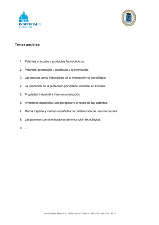 Temas posibles:




  1. Patentes y acceso a productos farmacéuticos.

  2. Patentes: promoción u obstáculo a la innovación.

  3. Las marcas como indicadores de la innovación no tecnológica.

  4. La utilización de la protección por diseño industrial en España.

  5. Propiedad industrial e internacionalización.

  6. Inventores españoles: una perspectiva a través de las patentes.

  7. Marca España y marcas españolas: la construcción de una marca país.

  8. Las patentes como indicadores de innovación tecnológica.

  9. ...




                    José Gutiérrez Abascal,2 - 28006 - MADRID - Teléf. 91 562 62 00 - Fax 91 561 86 18
 