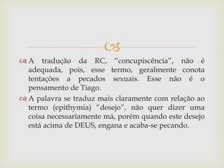 
 A tradução da RC, “concupiscência”, não é
  adequada, pois, esse termo, geralmente conota
  tentações a pecados sexuais. Esse não é o
  pensamento de Tiago.
 A palavra se traduz mais claramente com relação ao
  termo (epithymia) “desejo”, não quer dizer uma
  coisa necessariamente má, porém quando este desejo
  está acima de DEUS, engana e acaba-se pecando.
 