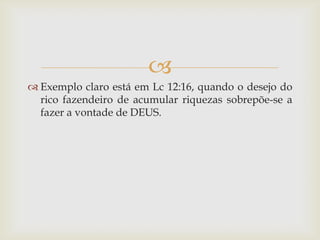
 Exemplo claro está em Lc 12:16, quando o desejo do
  rico fazendeiro de acumular riquezas sobrepõe-se a
  fazer a vontade de DEUS.
 