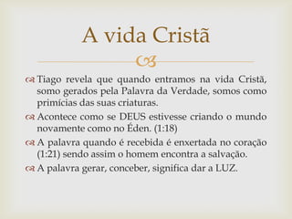 A vida Cristã
                 
 Tiago revela que quando entramos na vida Cristã,
  somo gerados pela Palavra da Verdade, somos como
  primícias das suas criaturas.
 Acontece como se DEUS estivesse criando o mundo
  novamente como no Éden. (1:18)
 A palavra quando é recebida é enxertada no coração
  (1:21) sendo assim o homem encontra a salvação.
 A palavra gerar, conceber, significa dar a LUZ.
 