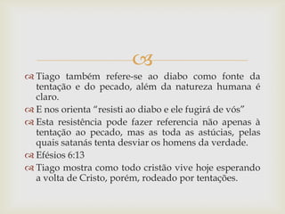 
 Tiago também refere-se ao diabo como fonte da
  tentação e do pecado, além da natureza humana é
  claro.
 E nos orienta “resisti ao diabo e ele fugirá de vós”
 Esta resistência pode fazer referencia não apenas à
  tentação ao pecado, mas as toda as astúcias, pelas
  quais satanás tenta desviar os homens da verdade.
 Efésios 6:13
 Tiago mostra como todo cristão vive hoje esperando
  a volta de Cristo, porém, rodeado por tentações.
 