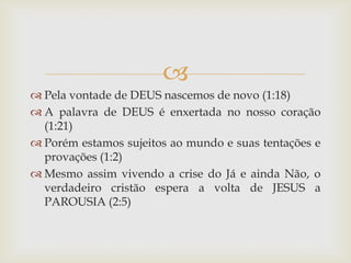 
 Pela vontade de DEUS nascemos de novo (1:18)
 A palavra de DEUS é enxertada no nosso coração
  (1:21)
 Porém estamos sujeitos ao mundo e suas tentações e
  provações (1:2)
 Mesmo assim vivendo a crise do Já e ainda Não, o
  verdadeiro cristão espera a volta de JESUS a
  PAROUSIA (2:5)
 