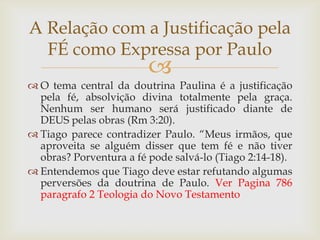 A Relação com a Justificação pela
  FÉ como Expressa por Paulo
                         
 O tema central da doutrina Paulina é a justificação
  pela fé, absolvição divina totalmente pela graça.
  Nenhum ser humano será justificado diante de
  DEUS pelas obras (Rm 3:20).
 Tiago parece contradizer Paulo. “Meus irmãos, que
  aproveita se alguém disser que tem fé e não tiver
  obras? Porventura a fé pode salvá-lo (Tiago 2:14-18).
 Entendemos que Tiago deve estar refutando algumas
  perversões da doutrina de Paulo. Ver Pagina 786
  paragrafo 2 Teologia do Novo Testamento
 