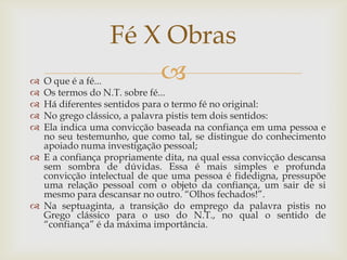 Fé X Obras
 O que é a fé...    
 Os termos do N.T. sobre fé...
 Há diferentes sentidos para o termo fé no original:
 No grego clássico, a palavra pistis tem dois sentidos:
 Ela indica uma convicção baseada na confiança em uma pessoa e
  no seu testemunho, que como tal, se distingue do conhecimento
  apoiado numa investigação pessoal;
 E a confiança propriamente dita, na qual essa convicção descansa
  sem sombra de dúvidas. Essa é mais simples e profunda
  convicção intelectual de que uma pessoa é fidedigna, pressupõe
  uma relação pessoal com o objeto da confiança, um sair de si
  mesmo para descansar no outro. “Olhos fechados!”.
 Na septuaginta, a transição do emprego da palavra pistis no
  Grego clássico para o uso do N.T., no qual o sentido de
  “confiança” é da máxima importância.
 