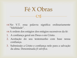 Fé X Obras
                   
 No V.T. essa palavra significa ordinariamente
   “fidelidade”.
 A ordem dos estágios dos estágios sucessivos da fé:
1. A confiança geral em Deus e em Cristo.
2. Aceitação do seu testemunho com base nessa
    confiança.
3. Submissão a Cristo e confiança nele para a salvação
    da alma. Denominada fé salvífica.
 