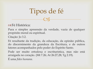 Tipos de fé
                    
 Fé Histórica:
Pura e simples apreensão da verdade, vazia de qualquer
propósito moral ou espiritual.
Citação: Jo 3.2.
Fé resultante da tradição, da educação, da opinião pública,
do discernimento da grandeza da Escritura, e de outros
fatores acompanhados pelo poder do Espírito Santo.
Pode ser muito ortodoxa e escriturística, mas não está
arraigada no coração. (Mt 7.26; At 26:27,28; Tg 2.19).
É uma fides humana.
 