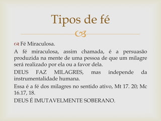Tipos de fé
                   
 Fé Miraculosa.
A fé miraculosa, assim chamada, é a persuasão
produzida na mente de uma pessoa de que um milagre
será realizado por ela ou a favor dela.
DEUS FAZ MILAGRES, mas independe da
instrumentalidade humana.
Essa é a fé dos milagres no sentido ativo, Mt 17. 20; Mc
16.17, 18.
DEUS É IMUTAVELMENTE SOBERANO.
 