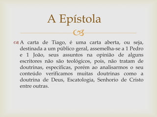 A Epístola
                 
 A carta de Tiago, é uma carta aberta, ou seja,
  destinada a um público geral, assemelha-se a 1 Pedro
  e 1 João, seus assuntos na opinião de alguns
  escritores não são teológicos, pois, não tratam de
  doutrinas, especificas, porém ao analisarmos o seu
  conteúdo verificamos muitas doutrinas como a
  doutrina de Deus, Escatologia, Senhorio de Cristo
  entre outras.
 