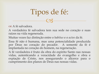 Tipos de fé:
                   
 A fé salvadora.
A verdadeira fé salvadora tem sua sede no coração e suas
raízes na vida regenerada.
Muitas vezes faz distinção entre o habitus e o actos da fé.
Essa fé não é humana, mas uma potencialidade produzida
por Deus no coração do pecador. A semente da fé é
implantada no coração do homem, na regeneração.
A fé verdadeira é fruto da obra do espirito Santo nas nossas
vidas, autenticando a veracidade do evangelho e obra e
expiação de Cristo, nos assegurando o alicerce para o
cumprimento dos planos de Deus nas nossas vidas.
 