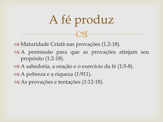 A fé produz
                  
 Maturidade Cristã nas provações (1.2-18).
 A permissão para que as provações atinjam seu
  propósito (1:2-18).
 A sabedoria, a oração e o exercício da fé (1:5-8).
 A pobreza e a riqueza (1:911).
 As provações e tentações (1:12-18).
 