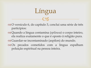 Língua
                      
 O versículo 6, do capítulo 3, conclui uma série de três
  particípios:
 Quando a língua contamina (spilousa) o corpo inteiro,
  ela realiza exatamente o que é oposto â religião pura.
 Guardar-se incontaminado (aspilon) do mundo.
 Os pecados cometidos com a língua espalham
  poluição espiritual na pessoa inteira.
 
