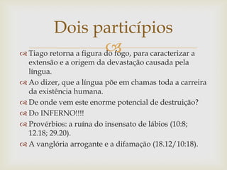 Dois particípios
                         
 Tiago retorna a figura do fogo, para caracterizar a
  extensão e a origem da devastação causada pela
  língua.
 Ao dizer, que a língua põe em chamas toda a carreira
  da existência humana.
 De onde vem este enorme potencial de destruição?
 Do INFERNO!!!!
 Provérbios: a ruína do insensato de lábios (10:8;
  12.18; 29.20).
 A vanglória arrogante e a difamação (18.12/10:18).
 