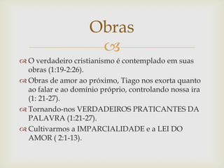 Obras
                     
 O verdadeiro cristianismo é contemplado em suas
  obras (1:19-2:26).
 Obras de amor ao próximo, Tiago nos exorta quanto
  ao falar e ao domínio próprio, controlando nossa ira
  (1: 21-27).
 Tornando-nos VERDADEIROS PRATICANTES DA
  PALAVRA (1:21-27).
 Cultivarmos a IMPARCIALIDADE e a LEI DO
  AMOR ( 2:1-13).
 