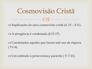 Cosmovisão Cristã
            
 Implicações de uma cosmovisão cristã (4: 13 – 5:11).

 A arrogância é condenada (4:13-17).

 Condenados aqueles que fazem mal uso da riqueza
( 5:1-6).

 Um estímulo à perseverança paciente ( 5: 7-11).
 
