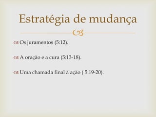 Estratégia de mudança
             
 Os juramentos (5:12).

 A oração e a cura (5:13-18).

 Uma chamada final à ação ( 5:19-20).
 