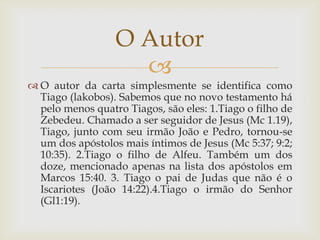 O Autor
                    
 O autor da carta simplesmente se identifica como
  Tiago (lakobos). Sabemos que no novo testamento há
  pelo menos quatro Tiagos, são eles: 1.Tiago o filho de
  Zebedeu. Chamado a ser seguidor de Jesus (Mc 1.19),
  Tiago, junto com seu irmão João e Pedro, tornou-se
  um dos apóstolos mais íntimos de Jesus (Mc 5:37; 9:2;
  10:35). 2.Tiago o filho de Alfeu. Também um dos
  doze, mencionado apenas na lista dos apóstolos em
  Marcos 15:40. 3. Tiago o pai de Judas que não é o
  Iscariotes (João 14:22).4.Tiago o irmão do Senhor
  (Gl1:19).
 