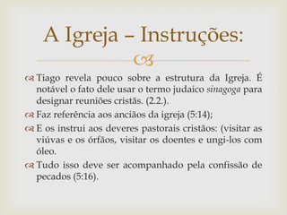 A Igreja – Instruções:
              
 Tiago revela pouco sobre a estrutura da Igreja. É
  notável o fato dele usar o termo judaico sinagoga para
  designar reuniões cristãs. (2.2.).
 Faz referência aos anciãos da igreja (5:14);
 E os instrui aos deveres pastorais cristãos: (visitar as
  viúvas e os órfãos, visitar os doentes e ungi-los com
  óleo.
 Tudo isso deve ser acompanhado pela confissão de
  pecados (5:16).
 