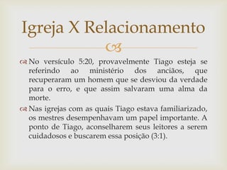 Igreja X Relacionamento
           
 No versículo 5:20, provavelmente Tiago esteja se
  referindo ao ministério dos anciãos, que
  recuperaram um homem que se desviou da verdade
  para o erro, e que assim salvaram uma alma da
  morte.
 Nas igrejas com as quais Tiago estava familiarizado,
  os mestres desempenhavam um papel importante. A
  ponto de Tiago, aconselharem seus leitores a serem
  cuidadosos e buscarem essa posição (3:1).
 