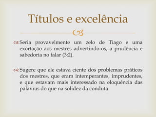 Títulos e excelência
              
 Seria provavelmente um zelo de Tiago e uma
  exortação aos mestres advertindo-os, a prudência e
  sabedoria no falar (3:2).

 Sugere que ele estava ciente dos problemas práticos
  dos mestres, que eram intemperantes, imprudentes,
  e que estavam mais interessado na eloquência das
  palavras do que na solidez da conduta.
 
