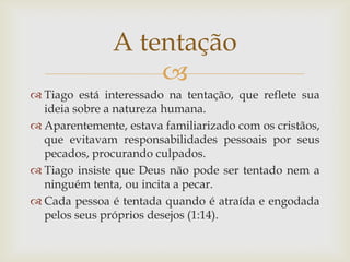 A tentação
                   
 Tiago está interessado na tentação, que reflete sua
  ideia sobre a natureza humana.
 Aparentemente, estava familiarizado com os cristãos,
  que evitavam responsabilidades pessoais por seus
  pecados, procurando culpados.
 Tiago insiste que Deus não pode ser tentado nem a
  ninguém tenta, ou incita a pecar.
 Cada pessoa é tentada quando é atraída e engodada
  pelos seus próprios desejos (1:14).
 