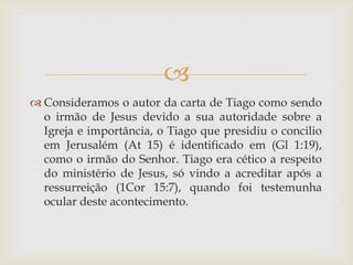 
 Consideramos o autor da carta de Tiago como sendo
  o irmão de Jesus devido a sua autoridade sobre a
  Igreja e importância, o Tiago que presidiu o concilio
  em Jerusalém (At 15) é identificado em (Gl 1:19),
  como o irmão do Senhor. Tiago era cético a respeito
  do ministério de Jesus, só vindo a acreditar após a
  ressurreição (1Cor 15:7), quando foi testemunha
  ocular deste acontecimento.
 