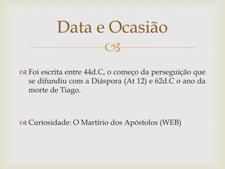 Data e Ocasião
                
 Foi escrita entre 44d.C, o começo da perseguição que
  se difundiu com a Diáspora (At 12) e 62d.C o ano da
  morte de Tiago.



 Curiosidade: O Martírio dos Apóstolos (WEB)
 