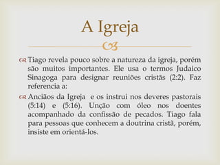 A Igreja
                     
 Tiago revela pouco sobre a natureza da igreja, porém
  são muitos importantes. Ele usa o termos Judaico
  Sinagoga para designar reuniões cristãs (2:2). Faz
  referencia a:
 Anciãos da Igreja e os instrui nos deveres pastorais
  (5:14) e (5:16). Unção com óleo nos doentes
  acompanhado da confissão de pecados. Tiago fala
  para pessoas que conhecem a doutrina cristã, porém,
  insiste em orientá-los.
 