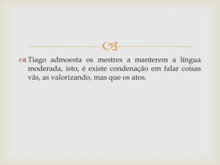 
 Tiago admoesta os mestres a manterem a língua
  moderada, isto, é existe condenação em falar coisas
  vãs, as valorizando, mas que os atos.
 