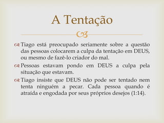 A Tentação
                  
 Tiago está preocupado seriamente sobre a questão
  das pessoas colocarem a culpa da tentação em DEUS,
  ou mesmo de fazê-lo criador do mal.
 Pessoas estavam pondo em DEUS a culpa pela
  situação que estavam.
 Tiago insiste que DEUS não pode ser tentado nem
  tenta ninguém a pecar. Cada pessoa quando é
  atraída e engodada por seus próprios desejos (1:14).
 