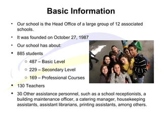 • Our school is the Head Office of a large group of 12 associated
schools.
• It was founded on October 27, 1987
• Our school has about:
 885 students
o 487 – Basic Level
o 229 – Secondary Level
o 169 – Professional Courses
 130 Teachers
 30 Other assistance personnel, such as a school receptionists, a
building maintenance officer, a catering manager, housekeeping
assistants, assistant librarians, printing assistants, among others.
Basic Information
 